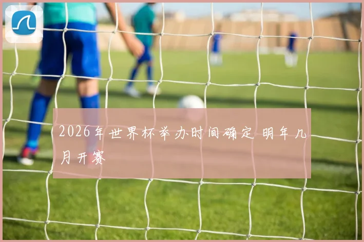 2026年世界杯举办时间确定 明年几月开赛