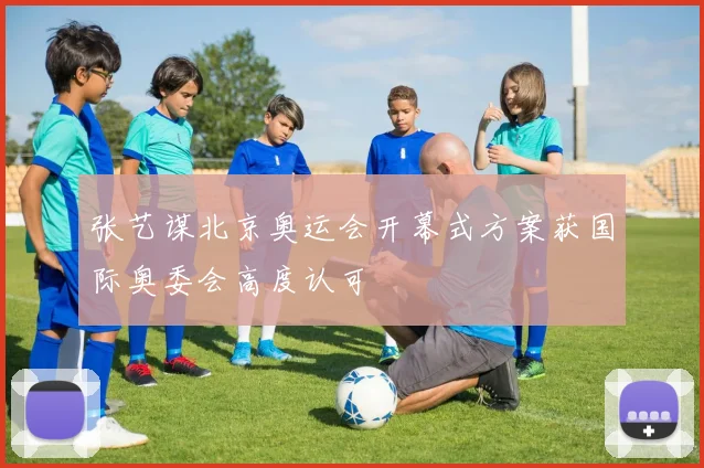 张艺谋北京奥运会开幕式方案获国际奥委会高度认可